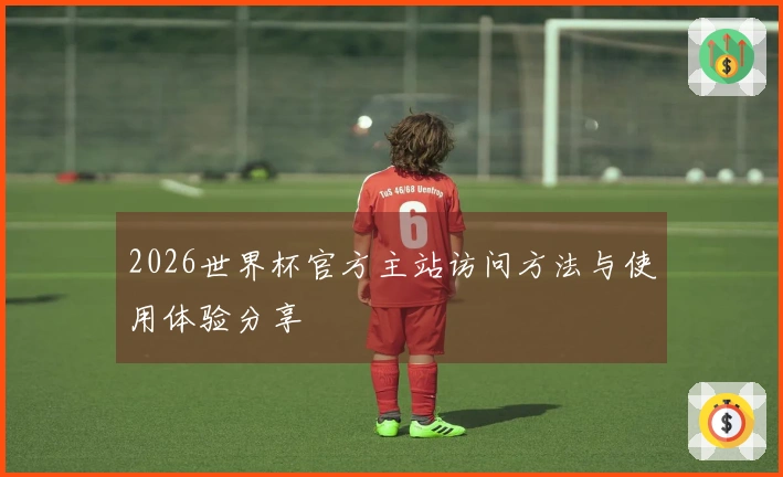 2026世界杯官方主站访问方法与使用体验分享